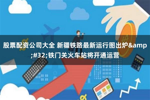 股票配资公司大全 新疆铁路最新运行图出炉&#32;铁门关火车站将开通运营