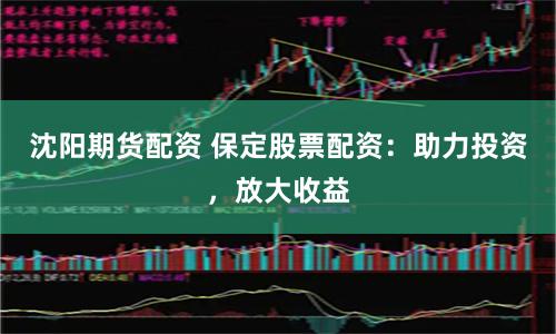 沈阳期货配资 保定股票配资：助力投资，放大收益