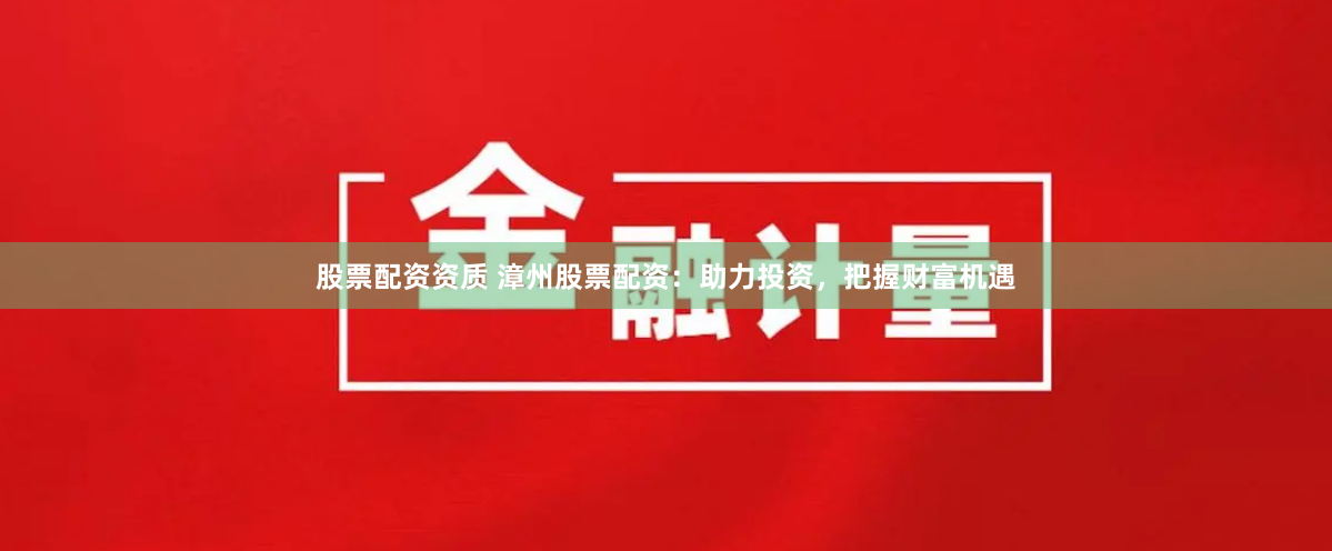 股票配资资质 漳州股票配资：助力投资，把握财富机遇