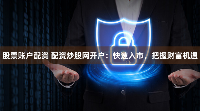 股票账户配资 配资炒股网开户：快速入市，把握财富机遇