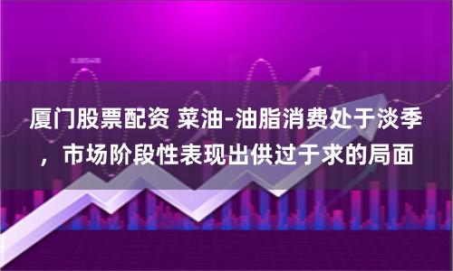 厦门股票配资 菜油-油脂消费处于淡季，市场阶段性表现出供过于求的局面