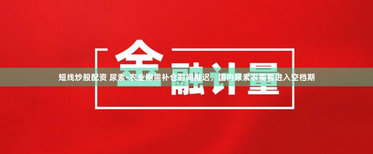 短线炒股配资 尿素-农业刚需补仓时间推迟，国内尿素农需暂进入空档期