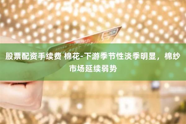 股票配资手续费 棉花-下游季节性淡季明显，棉纱市场延续弱势