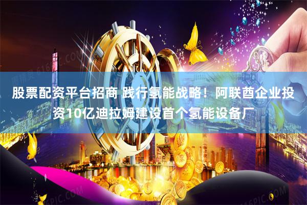 股票配资平台招商 践行氢能战略！阿联酋企业投资10亿迪拉姆建设首个氢能设备厂