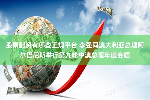 股票配资有哪些正规平台 李强同澳大利亚总理阿尔巴尼斯举行第九轮中澳总理年度会晤