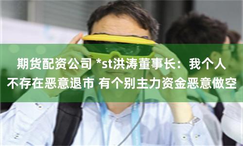 期货配资公司 *st洪涛董事长：我个人不存在恶意退市 有个别主力资金恶意做空
