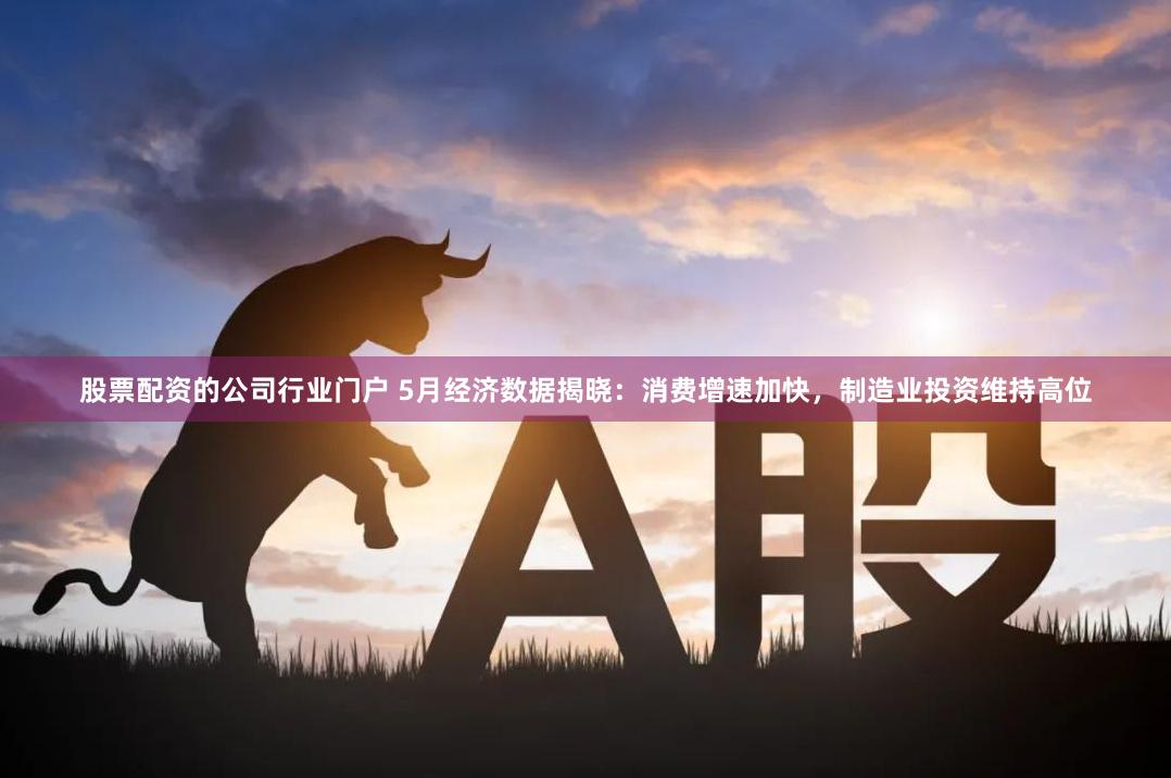 股票配资的公司行业门户 5月经济数据揭晓：消费增速加快，制造业投资维持高位