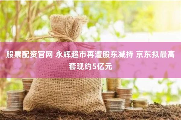 股票配资官网 永辉超市再遭股东减持 京东拟最高套现约5亿元