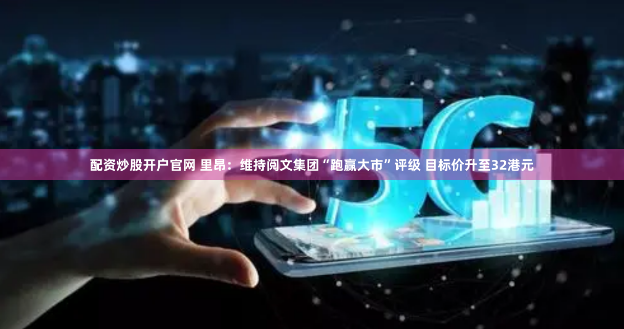 配资炒股开户官网 里昂：维持阅文集团“跑赢大市”评级 目标价升至32港元
