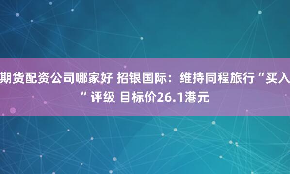 期货配资公司哪家好 招银国际：维持同程旅行“买入”评级 目标价26.1港元