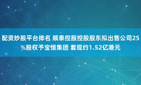 配资炒股平台排名 顺泰控股控股股东拟出售公司25%股权予宝恒集团 套现约1.52亿港元