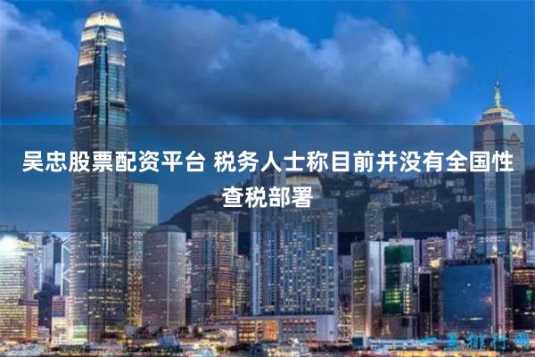 吴忠股票配资平台 税务人士称目前并没有全国性查税部署