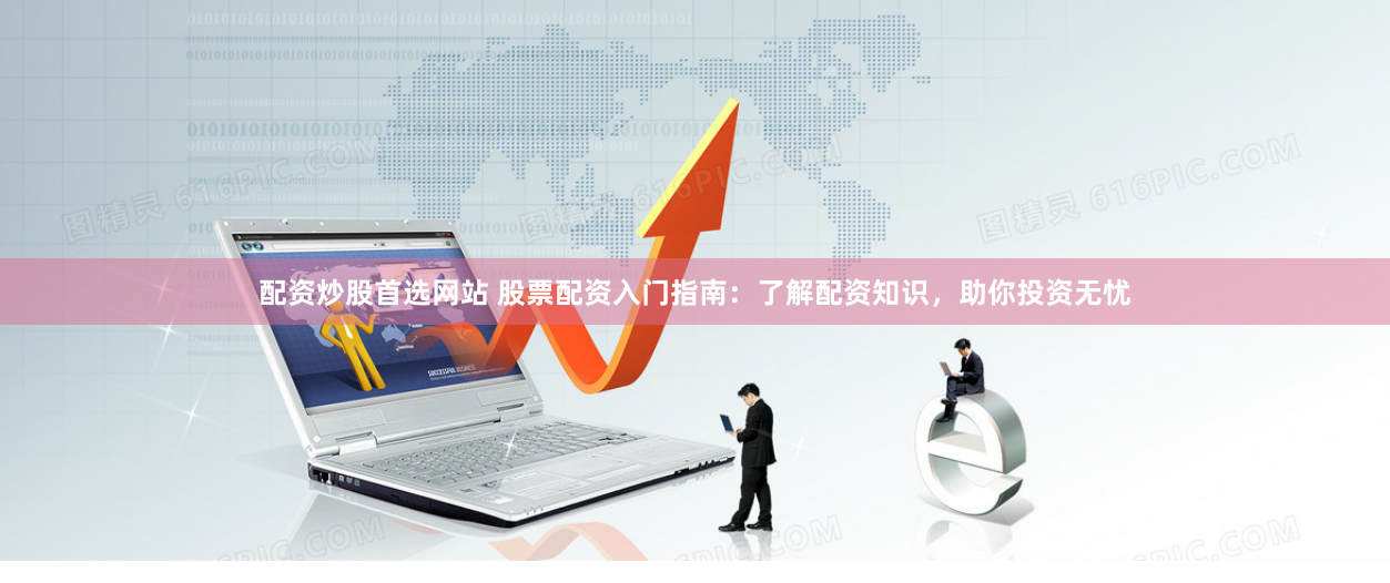 配资炒股首选网站 股票配资入门指南：了解配资知识，助你投资无忧