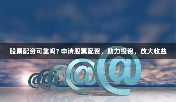 股票配资可靠吗? 申请股票配资，助力投资，放大收益