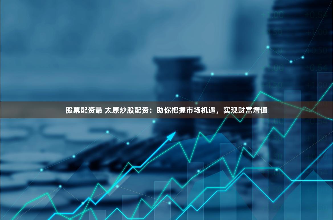 股票配资最 太原炒股配资：助你把握市场机遇，实现财富增值