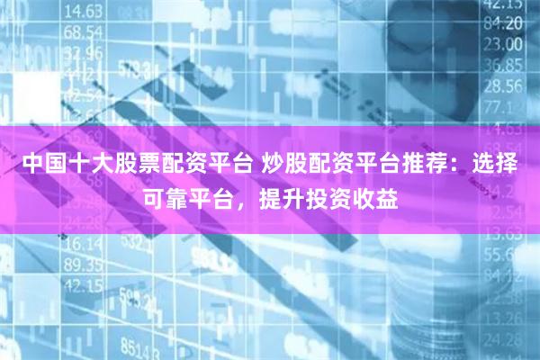 中国十大股票配资平台 炒股配资平台推荐:选择可靠平台,提升投资收益