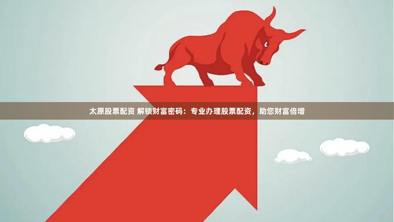 太原股票配资 解锁财富密码：专业办理股票配资，助您财富倍增