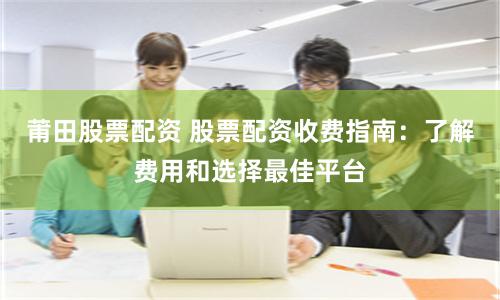 莆田股票配资 股票配资收费指南:了解费用和选择最佳平台