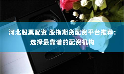 河北股票配资 股指期货配资平台推荐：选择最靠谱的配资机构