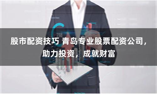 股市配资技巧 青岛专业股票配资公司，助力投资，成就财富