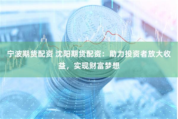 宁波期货配资 沈阳期货配资：助力投资者放大收益，实现财富梦想