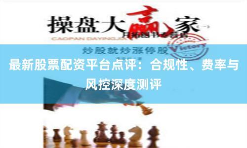 最新股票配资平台点评：合规性、费率与风控深度测评