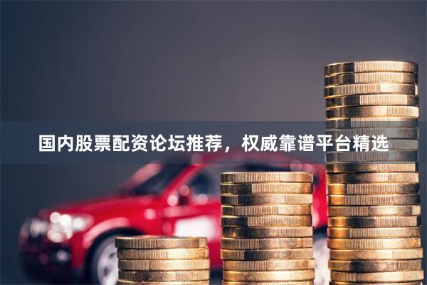 国内股票配资论坛推荐，权威靠谱平台精选